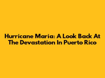 Hurricane Maria: A Look Back At The Devastation In Puerto Rico