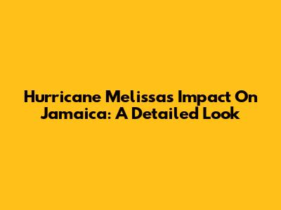 Hurricane Melissa's Impact On Jamaica: A Detailed Look