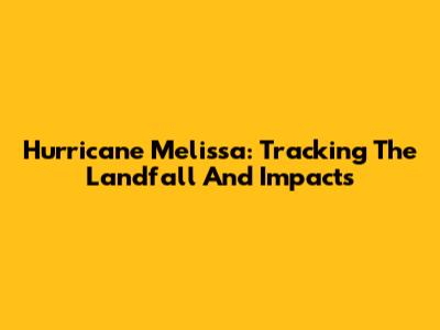 Hurricane Melissa: Tracking The Landfall And Impacts