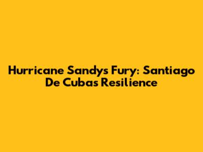 Hurricane Sandy's Fury: Santiago De Cuba's Resilience