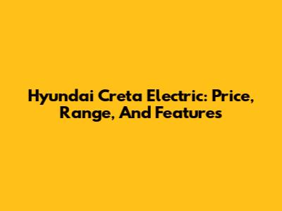 Hyundai Creta Electric: Price, Range, And Features
