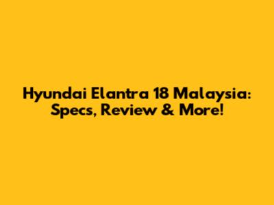 Hyundai Elantra 18 Malaysia: Specs, Review & More!