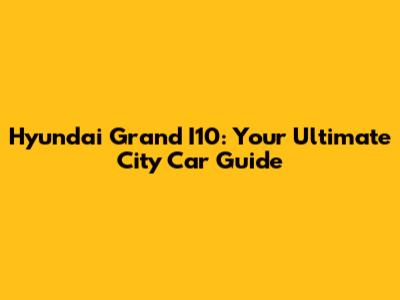 Hyundai Grand I10: Your Ultimate City Car Guide