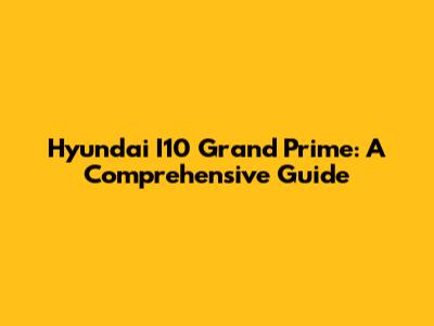 Hyundai I10 Grand Prime: A Comprehensive Guide
