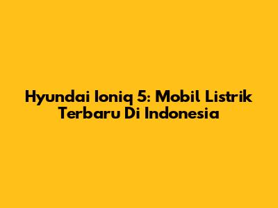 Hyundai Ioniq 5: Mobil Listrik Terbaru Di Indonesia
