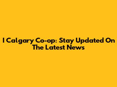 I Calgary Co-op: Stay Updated On The Latest News