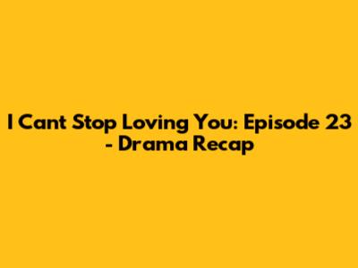 I Can't Stop Loving You: Episode 23 - Drama Recap