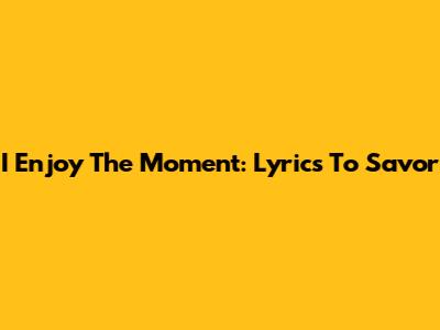 I Enjoy The Moment: Lyrics To Savor