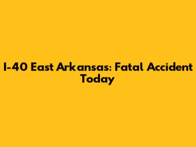 I-40 East Arkansas: Fatal Accident Today