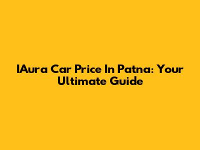IAura Car Price In Patna: Your Ultimate Guide