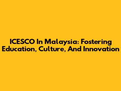 ICESCO In Malaysia: Fostering Education, Culture, And Innovation