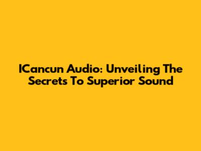ICancun Audio: Unveiling The Secrets To Superior Sound