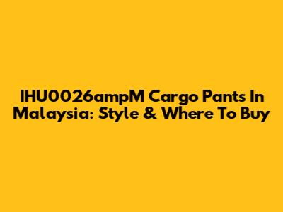 IHU0026ampM Cargo Pants In Malaysia: Style & Where To Buy