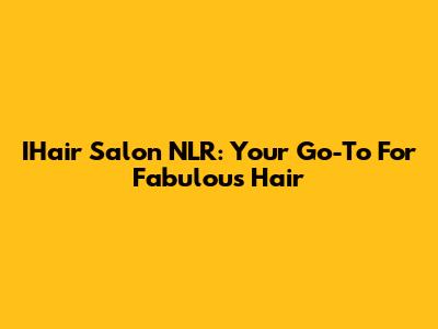 IHair Salon NLR: Your Go-To For Fabulous Hair