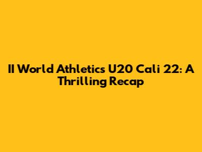 II World Athletics U20 Cali 22: A Thrilling Recap