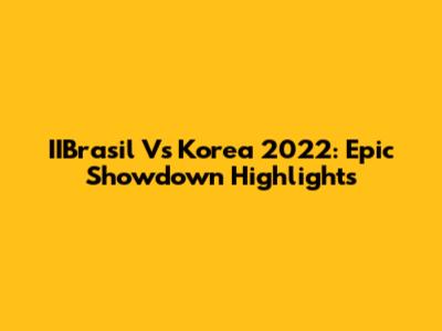 IIBrasil Vs Korea 2022: Epic Showdown Highlights