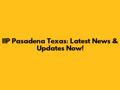IIP Pasadena Texas: Latest News & Updates Now!