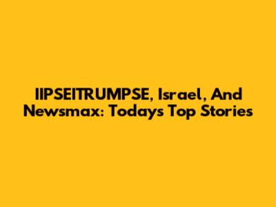 IIPSEITRUMPSE, Israel, And Newsmax: Today's Top Stories