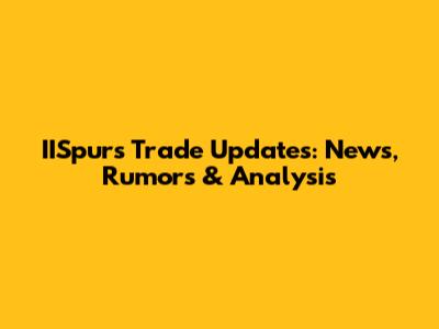 IISpurs Trade Updates: News, Rumors & Analysis