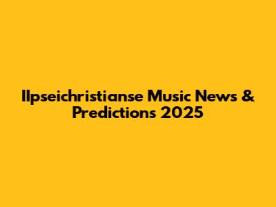IIpseichristianse Music News & Predictions 2025