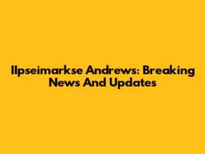 IIpseimarkse Andrews: Breaking News And Updates