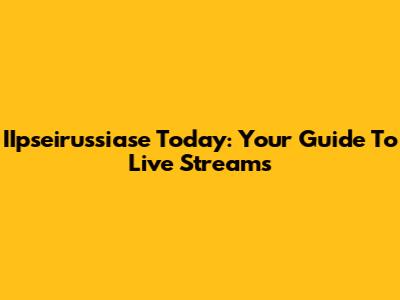 IIpseirussiase Today: Your Guide To Live Streams