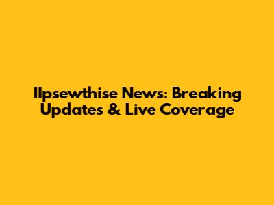 IIpsewthise News: Breaking Updates & Live Coverage