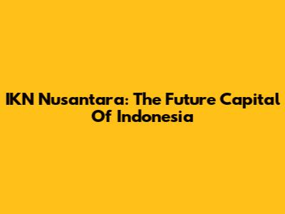 IKN Nusantara: The Future Capital Of Indonesia