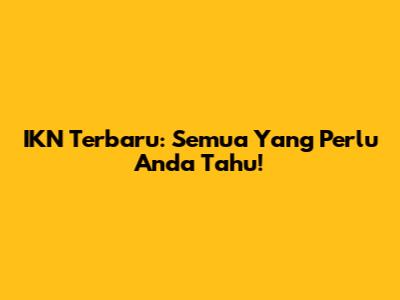 IKN Terbaru: Semua Yang Perlu Anda Tahu!