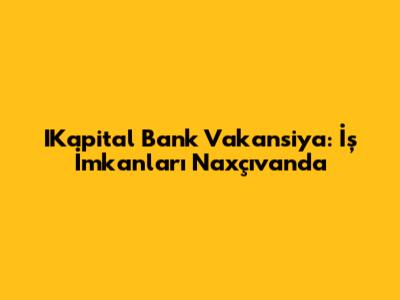 IKapital Bank Vakansiya: İş İmkanları Naxçıvanda