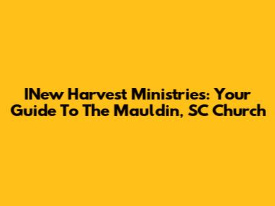 INew Harvest Ministries: Your Guide To The Mauldin, SC Church