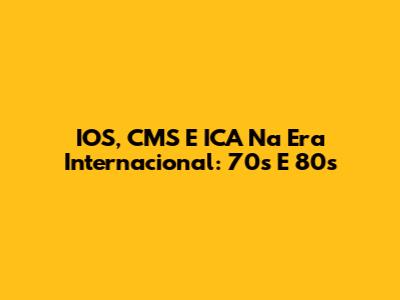 IOS, CMS E ICA Na Era Internacional: 70s E 80s