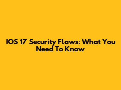 IOS 17 Security Flaws: What You Need To Know