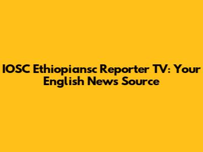 IOSC Ethiopiansc Reporter TV: Your English News Source