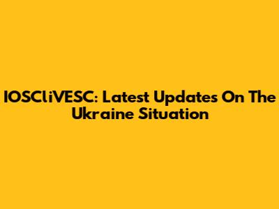 IOSCliVESC: Latest Updates On The Ukraine Situation