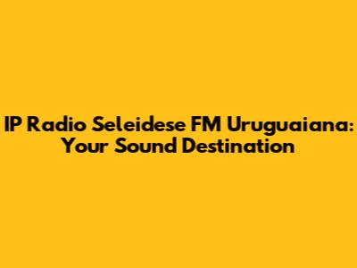 IP Radio Seleidese FM Uruguaiana: Your Sound Destination