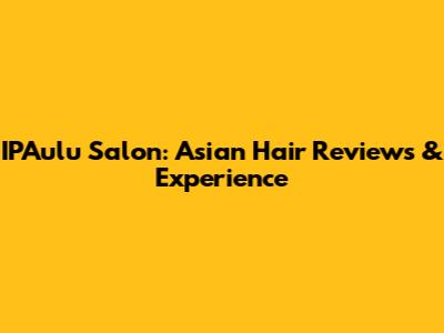IPAulu Salon: Asian Hair Reviews & Experience