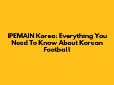 IPEMAIN Korea: Everything You Need To Know About Korean Football