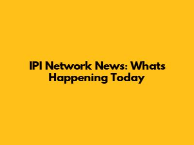 IPI Network News: What's Happening Today