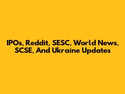 IPOs, Reddit, SESC, World News, SCSE, And Ukraine Updates