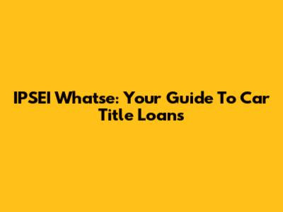 IPSEI Whatse: Your Guide To Car Title Loans