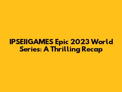 IPSEIIGAMES' Epic 2023 World Series: A Thrilling Recap