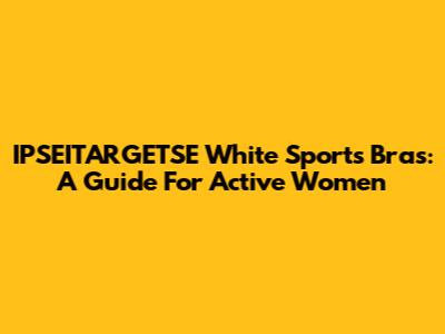 IPSEITARGETSE White Sports Bras: A Guide For Active Women