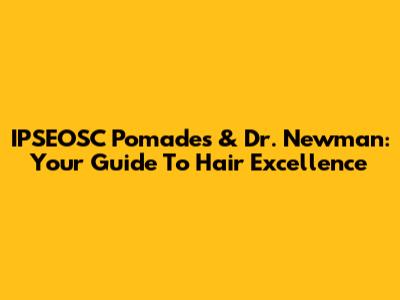 IPSEOSC Pomades & Dr. Newman: Your Guide To Hair Excellence