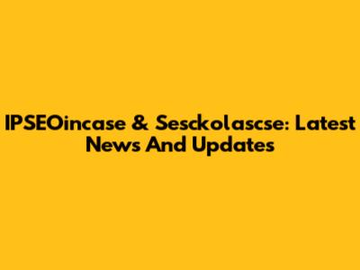 IPSEOincase & Sesckolascse: Latest News And Updates