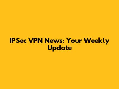 IPSec VPN News: Your Weekly Update