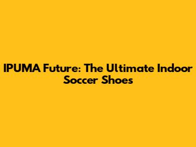 IPUMA Future: The Ultimate Indoor Soccer Shoes