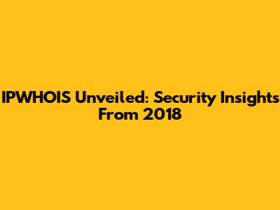 IPWHOIS Unveiled: Security Insights From 2018