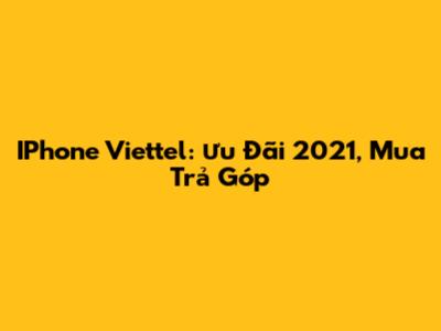 IPhone Viettel: Ưu Đãi 2021, Mua Trả Góp