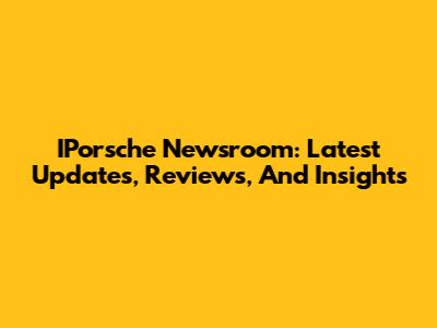 IPorsche Newsroom: Latest Updates, Reviews, And Insights